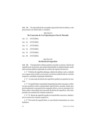 26 Estatuto da Cidade
Art. 14. Naaçãojudicialdeusucapiãoespecialdeimóvelurbano,orito
processual a ser observado é o sumário.
SEÇÃO VI
Da Concessão de Uso Especial para Fins de Moradia
Art. 15. (VETADO).
Art. 16. (VETADO).
Art. 17. (VETADO).
Art. 18. (VETADO).
Art. 19. (VETADO).
Art. 20. (VETADO).
SEÇÃO VII
Do Direito de Superfície
Art. 21. O proprietário urbano poderá conceder a outrem o direito de
superfíciedoseuterreno,portempodeterminadoouindeterminado,medi-
ante escritura pública registrada no cartório de registro de imóveis.
§ 1o
Odireitodesuperfícieabrangeodireitodeutilizarosolo,osubsolo
ou o espaço aéreo relativo ao terreno, na forma estabelecida no contrato
respectivo,atendidaalegislaçãourbanística.
§ 2o
A concessão do direito de superfície poderá ser gratuita ou one-
rosa.
§ 3o
O superficiário responderá integralmente pelos encargos e tribu-
tos que incidirem sobre a propriedade superficiária, arcando, ainda, pro-
porcionalmente à sua parcela de ocupação efetiva, com os encargos e tri-
butos sobre a área objeto da concessão do direito de superfície, salvo dis-
posição em contrário do contrato respectivo.
§ 4o
O direito de superfície pode ser transferido a terceiros, obedeci-
dos os termos do contrato respectivo.
§ 5o
Por morte do superficiário, os seus direitos transmitem-se a seus
herdeiros.
 