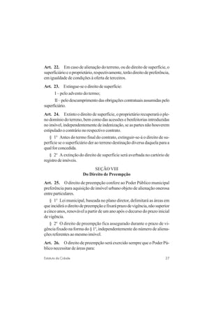 27Estatuto da Cidade
Art. 22. Em caso de alienação do terreno, ou do direito de superfície, o
superficiárioeoproprietário,respectivamente,terãodireitodepreferência,
em igualdade de condições à oferta de terceiros.
Art. 23. Extingue-seodireitodesuperfície:
I – pelo advento do termo;
II–pelodescumprimentodasobrigaçõescontratuaisassumidaspelo
superficiário.
Art. 24. Extinto o direito de superfície, o proprietário recuperará o ple-
no domínio do terreno, bem como das acessões e benfeitorias introduzidas
no imóvel, independentemente de indenização, se as partes não houverem
estipulado o contrário no respectivo contrato.
§ 1o
Antes do termo final do contrato, extinguir-se-á o direito de su-
perfície se o superficiário der ao terreno destinação diversa daquela para a
qual for concedida.
§ 2o
A extinção do direito de superfície será averbada no cartório de
registrodeimóveis.
SEÇÃO VIII
Do Direito de Preempção
Art. 25. O direito de preempção confere ao Poder Público municipal
preferência para aquisição de imóvel urbano objeto de alienação onerosa
entreparticulares.
§ 1o
Lei municipal, baseada no plano diretor, delimitará as áreas em
queincidiráodireitodepreempçãoefixaráprazodevigência,nãosuperior
a cinco anos, renovável a partir de um ano após o decurso do prazo inicial
devigência.
§ 2o
O direito de preempção fica assegurado durante o prazo de vi-
gência fixado na forma do § 1o
, independentemente do número de aliena-
ções referentes ao mesmo imóvel.
Art. 26. O direito de preempção será exercido sempre que o Poder Pú-
blico necessitar de áreas para:
 