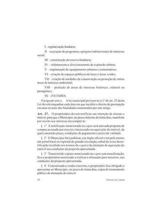 28 Estatuto da Cidade
I–regularizaçãofundiária;
II – execução de programas e projetos habitacionais de interesse
social;
III – constituição de reserva fundiária;
IV – ordenamento e direcionamento da expansão urbana;
V – implantação de equipamentos urbanos e comunitários;
VI – criação de espaços públicos de lazer e áreas verdes;
VII – criação de unidades de conservação ou proteção de outras
áreas de interesse ambiental;
VIII – proteção de áreas de interesse histórico, cultural ou
paisagístico;
IX – (VETADO).
Parágrafo único. A lei municipal prevista no § 1o
do art. 25 desta
Lei deverá enquadrar cada área em que incidirá o direito de preempção
em uma ou mais das finalidades enumeradas por este artigo.
Art. 27. O proprietário deverá notificar sua intenção de alienar o
imóvel, para que o Município, no prazo máximo de trinta dias, manifeste
por escrito seu interesse em comprá-lo.
§ 1o
À notificação mencionada no caput será anexada proposta de
compra assinada por terceiro interessado na aquisição do imóvel, da
qual constarão preço, condições de pagamento e prazo de validade.
§ 2o
O Município fará publicar, em órgão oficial e em pelo menos
um jornal local ou regional de grande circulação, edital de aviso da no-
tificação recebida nos termos do caput e da intenção de aquisição do
imóvel nas condições da proposta apresentada.
§ 3o
Transcorrido o prazo mencionado no caput sem manifestação,
fica o proprietário autorizado a realizar a alienação para terceiros, nas
condições da proposta apresentada.
§ 4o
Concretizada a venda a terceiro, o proprietário fica obrigado a
apresentar ao Município, no prazo de trinta dias, cópia do instrumento
público de alienação do imóvel.
 
