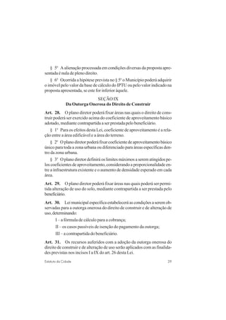29Estatuto da Cidade
§ 5o
A alienação processada em condições diversas da proposta apre-
sentada é nula de pleno direito.
§ 6o
Ocorrida a hipótese prevista no § 5o
o Município poderá adquirir
o imóvel pelo valor da base de cálculo do IPTU ou pelo valor indicado na
proposta apresentada, se este for inferior àquele.
SEÇÃO IX
Da Outorga Onerosa do Direito de Construir
Art. 28. O plano diretor poderá fixar áreas nas quais o direito de cons-
truir poderá ser exercido acima do coeficiente de aproveitamento básico
adotado, mediante contrapartida a ser prestada pelo beneficiário.
§ 1o
Para os efeitos desta Lei, coeficiente de aproveitamento é a rela-
ção entre a área edificável e a área do terreno.
§ 2o
Oplanodiretorpoderáfixarcoeficientedeaproveitamentobásico
único para toda a zona urbana ou diferenciado para áreas específicas den-
tro da zona urbana.
§ 3o
O plano diretor definirá os limites máximos a serem atingidos pe-
los coeficientes de aproveitamento, considerando a proporcionalidade en-
tre a infraestrutura existente e o aumento de densidade esperado em cada
área.
Art. 29. O plano diretor poderá fixar áreas nas quais poderá ser permi-
tida alteração de uso do solo, mediante contrapartida a ser prestada pelo
beneficiário.
Art. 30. Leimunicipalespecíficaestabeleceráascondiçõesaseremob-
servadas para a outorga onerosa do direito de construir e de alteração de
uso,determinando:
I – a fórmula de cálculo para a cobrança;
II – os casos passíveis de isenção do pagamento da outorga;
III – a contrapartida do beneficiário.
Art. 31. Os recursos auferidos com a adoção da outorga onerosa do
direito de construir e de alteração de uso serão aplicados com as finalida-
des previstas nos incisos I a IX do art. 26 desta Lei.
 