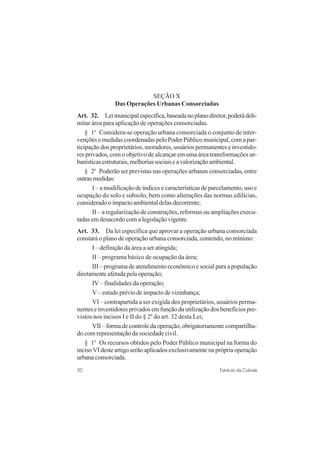 30 Estatuto da Cidade
SEÇÃO X
Das Operações Urbanas Consorciadas
Art. 32. Leimunicipalespecífica,baseadanoplanodiretor,poderádeli-
mitar área para aplicação de operações consorciadas.
§ 1o
Considera-se operação urbana consorciada o conjunto de inter-
venções e medidas coordenadas pelo Poder Público municipal, com a par-
ticipação dos proprietários, moradores, usuários permanentes e investido-
res privados, com o objetivo de alcançar em uma área transformações ur-
banísticasestruturais,melhoriassociaiseavalorizaçãoambiental.
§ 2o
Poderão ser previstas nas operações urbanas consorciadas, entre
outrasmedidas:
I – a modificação de índices e características de parcelamento, uso e
ocupação do solo e subsolo, bem como alterações das normas edilícias,
considerado o impacto ambiental delas decorrente;
II – a regularização de construções, reformas ou ampliações execu-
tadas em desacordo com a legislação vigente.
Art. 33. Da lei específica que aprovar a operação urbana consorciada
constará o plano de operação urbana consorciada, contendo, no mínimo:
I – definição da área a ser atingida;
II – programa básico de ocupação da área;
III – programa de atendimento econômico e social para a população
diretamente afetada pela operação;
IV – finalidades da operação;
V – estudo prévio de impacto de vizinhança;
VI – contrapartida a ser exigida dos proprietários, usuários perma-
nentes e investidores privados em função da utilização dos benefícios pre-
vistos nos incisos I e II do § 2o
do art. 32 desta Lei;
VII–formadecontroledaoperação,obrigatoriamentecompartilha-
do com representação da sociedade civil.
§ 1o
Os recursos obtidos pelo Poder Público municipal na forma do
inciso VI deste artigo serão aplicados exclusivamente na própria operação
urbana consorciada.
 