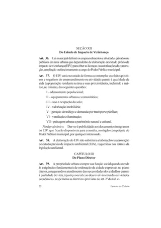 32 Estatuto da Cidade
SEÇÃO XII
Do Estudo de Impacto deVizinhança
Art. 36. Leimunicipaldefiniráosempreendimentoseatividadesprivadosou
públicosemáreaurbanaquedependerãodeelaboraçãodeestudopréviode
impactodevizinhança(EIV)paraobteraslicençasouautorizaçõesdeconstru-
ção,ampliaçãooufuncionamentoacargodoPoderPúblicomunicipal.
Art. 37. O EIV será executado de forma a contemplar os efeitos positi-
vos e negativos do empreendimento ou atividade quanto à qualidade de
vida da população residente na área e suas proximidades, incluindo a aná-
lise,nomínimo,dasseguintesquestões:
I–adensamentopopulacional;
II–equipamentosurbanosecomunitários;
III – uso e ocupação do solo;
IV–valorizaçãoimobiliária;
V – geração de tráfego e demanda por transporte público;
VI–ventilaçãoeiluminação;
VII–paisagemurbanaepatrimónionaturalecultural.
Parágrafo único. Dar-se-á publicidade aos documentos integrantes
do EIV, que ficarão disponíveis para consulta, no órgão competente do
PoderPúblicomunicipal,porqualquerinteressado.
Art. 38. A elaboração do EIV não substitui a elaboração e a aprovação
de estudo prévio de impacto ambiental (EIA), requeridas nos termos da
legislaçãoambiental.
CAPÍTULO III
Do Plano Diretor
Art. 39. Apropriedadeurbanacumpresuafunçãosocialquandoatende
às exigências fundamentais de ordenação da cidade expressas no plano
diretor, assegurando o atendimento das necessidades dos cidadãos quanto
à qualidade de vida, à justiça social e ao desenvolvimento das atividades
econômicas, respeitadas as diretrizes previstas no art. 2o
desta Lei.
 