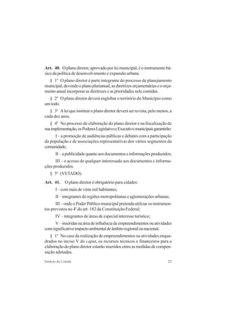 33Estatuto da Cidade
Art. 40. O plano diretor, aprovado por lei municipal, é o instrumento bá-
sico da política de desenvolvimento e expansão urbana.
§ 1o
O plano diretor é parte integrante do processo de planejamento
municipal,devendooplanoplurianual,asdiretrizesorçamentáriaseoorça-
mento anual incorporar as diretrizes e as prioridades nele contidas.
§ 2o
O plano diretor deverá englobar o território do Município como
um todo.
§ 3o
A lei que instituir o plano diretor deverá ser revista, pelo menos, a
cada dez anos.
§ 4o
No processo de elaboração do plano diretor e na fiscalização de
suaimplementação,osPoderesLegislativoeExecutivomunicipaisgarantirão:
I – a promoção de audiências públicas e debates com a participação
da população e de associações representativas dos vários segmentos da
comunidade;
II–apublicidadequantoaosdocumentoseinformaçõesproduzidos;
III – o acesso de qualquer interessado aos documentos e informa-
ções produzidos.
§ 5o
(VETADO).
Art. 41. O plano diretor é obrigatório para cidades:
I–commaisdevintemilhabitantes;
II – integrantes de regiões metropolitanas e aglomerações urbanas;
III – onde o Poder Público municipal pretenda utilizar os instrumen-
tos previstos no 4o
do art. 182 da Constituição Federal;
IV – integrantes de áreas de especial interesse turístico;
V–inseridasnaáreadeinfluênciadeempreendimentosouatividades
comsignificativoimpactoambientaldeâmbitoregionalounacional.
§ 1o
No caso da realização de empreendimentos ou atividades enqua-
drados no inciso V do caput, os recursos técnicos e financeiros para a
elaboração do plano diretor estarão inseridos entre as medidas de compen-
sação adotadas.
 