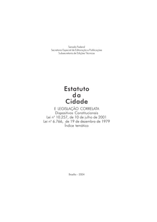 Senado Federal
Secretaria Especial de Editoração e Publicações
Subsecretaria de Edições Técnicas
Estatuto
da
Cidade
Brasília – 2004
E LEGISLAÇÃO CORRELATA
Dispositivos Constitucionais
Lei no
10.257, de 10 de julho de 2001
Lei no
6.766, de 19 de dezembro de 1979
Índice temático
 