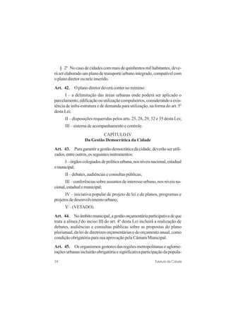 34 Estatuto da Cidade
§ 2o
No caso de cidades com mais de quinhentos mil habitantes, deve-
rá ser elaborado um plano de transporte urbano integrado, compatível com
o plano diretor ou nele inserido.
Art. 42. O plano diretor deverá conter no mínimo:
I – a delimitação das áreas urbanas onde poderá ser aplicado o
parcelamento,edificaçãoouutilizaçãocompulsórios,considerandoaexis-
tência de infra-estrutura e de demanda para utilização, na forma do art. 5o
desta Lei;
II – disposições requeridas pelos arts. 25, 28, 29, 32 e 35 desta Lei;
III – sistema de acompanhamento e controle.
CAPÍTULO IV
Da Gestão Democrática da Cidade
Art. 43. Para garantir a gestão democrática da cidade, deverão ser utili-
zados,entreoutros,osseguintesinstrumentos:
I–órgãoscolegiadosdepolíticaurbana,nosníveisnacional,estadual
emunicipal;
II – debates, audiências e consultas públicas;
III – conferências sobre assuntos de interesse urbano, nos níveis na-
cional,estadualemunicipal;
IV – iniciativa popular de projeto de lei e de planos, programas e
projetosdedesenvolvimentourbano;
V– (VETADO).
Art. 44. Noâmbitomunicipal,agestãoorçamentáriaparticipativadeque
trata a alínea f do inciso III do art. 4o
desta Lei incluirá a realização de
debates, audiências e consultas públicas sobre as propostas do plano
plurianual, da lei de diretrizes orçamentárias e do orçamento anual, como
condição obrigatória para sua aprovação pela Câmara Municipal.
Art. 45. Os organismos gestores das regiões metropolitanas e aglome-
raçõesurbanasincluirãoobrigatóriaesignificativaparticipaçãodapopula-
 