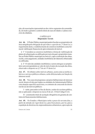 35Estatuto da Cidade
ção e de associações representativas dos vários segmentos da comunida-
de, de modo a garantir o controle direto de suas atividades e o pleno exer-
cíciodacidadania.
CAPÍTULO V
Disposições Gerais
Art. 46. O Poder Público municipal poderá facultar ao proprietário de
área atingida pela obrigação de que trata o caput do art. 5o
desta Lei, a
requerimento deste, o estabelecimento de consórcio imobiliário como for-
ma de viabilização financeira do aproveitamento do imóvel.
§ 1o
Considera-se consórcio imobiliário a forma de viabilização de
planos de urbanização ou edificação por meio da qual o proprietário trans-
fere ao Poder Público municipal seu imóvel e, após a realização das obras,
recebe, como pagamento, unidades imobiliárias devidamente urbanizadas
ou edificadas.
§ 2o
O valor das unidades imobiliárias a serem entregues ao proprie-
tário será correspondente ao valor do imóvel antes da execução das obras,
observado o disposto no § 2o
do art. 8o
desta Lei.
Art. 47. Os tributos sobre imóveis urbanos, assim como as tarifas re-
lativas a serviços públicos urbanos, serão diferenciados em função do
interesse social.
Art. 48. Nos casos de programas e projetos habitacionais de interesse
social, desenvolvidos por órgãos ou entidades daAdministração Pública
com atuação específica nessa área, os contratos de concessão de direito
real de uso de imóveis públicos:
I – terão, para todos os fins de direito, caráter de escritura pública,
não se aplicando o disposto no inciso II do art. 134 do Código Civil;
II – constituirão título de aceitação obrigatória em garantia de con-
tratos de financiamentos habitacionais.
Art. 49. Os Estados e Municípios terão o prazo de noventa dias, a
partir da entrada em vigor desta Lei, para fixar prazos, por lei, para a
expedição de diretrizes de empreendimentos urbanísticos, aprovação de
 