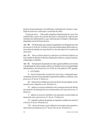 36 Estatuto da Cidade
projetos de parcelamento e de edificação, realização de vistorias e expe-
dição de termo de verificação e conclusão de obras.
Parágrafo único. Não sendo cumprida a determinação docaput, fica
estabelecido o prazo de sessenta dias para a realização de cada um dos
referidos atos administrativos, que valerá até que os Estados e Municípios
disponhamemleideformadiversa.
Art. 50. Os Municípios que estejam enquadrados na obrigaçãoprevista
nos incisos I e II do art. 41 desta Lei que não tenham plano diretor aprova-
do na data de entrada em vigor desta Lei, deverão aprová-lo no prazo de
cinco anos.
Art. 51. Para os efeitos desta Lei, aplicam-se ao Distrito Federal e ao
Governador do Distrito Federal as disposições relativas, respectivamente,
a Município e a Prefeito.
Art. 52. Semprejuízodapuniçãodeoutrosagentespúblicosenvolvidos
edaaplicaçãodeoutrassançõescabíveis,oPrefeitoincorreemimprobidade
administrativa, nos termos da Lei no
8.429, de 2 de junho de 1992, quando:
I – (VETADO).
II – deixar de proceder, no prazo de cinco anos, o adequado apro-
veitamento do imóvel incorporado ao patrimônio público, conforme o dis-
posto no § 4o
do art. 8o
desta Lei;
III – utilizar áreas obtidas por meio do direito de preempção em de-
sacordo com o disposto no art. 26 desta Lei;
IV – aplicar os recursos auferidos com a outorga onerosa do direito
de construir e de alteração de uso em desacordo com o previsto no art. 31
desta Lei;
V – aplicar os recursos auferidos com operações consorciadas em
desacordo com o previsto no § 1o
do art. 33 desta Lei;
VI–impediroudeixardegarantirosrequisitoscontidosnosincisosI
a III do § 4o
do art. 40 desta Lei;
VII – deixar de tomar as providências necessárias para garantir a
observância do disposto no § 3o
do art. 40 e no art. 50 desta Lei;
 