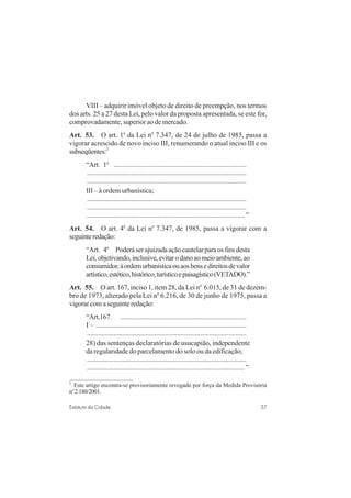 37Estatuto da Cidade
VIII – adquirir imóvel objeto de direito de preempção, nos termos
dos arts. 25 a 27 desta Lei, pelo valor da proposta apresentada, se este for,
comprovadamente, superior ao de mercado.
Art. 53. O art. 1o
da Lei no
7.347, de 24 de julho de 1985, passa a
vigorar acrescido de novo inciso III, renumerando o atual inciso III e os
subseqüentes:2
“Art. 1o
...........................................................................
..........................................................................................
..........................................................................................
III – à ordem urbanística;
..........................................................................................
..........................................................................................
.........................................................................................”
Art. 54. O art. 4o
da Lei no
7.347, de 1985, passa a vigorar com a
seguinteredação:
“Art. 4o
Poderáserajuizadaaçãocautelarparaosfinsdesta
Lei,objetivando,inclusive,evitarodanoaomeioambiente,ao
consumidor,àordemurbanísticaouaosbensedireitosdevalor
artístico,estético,histórico,turísticoepaisagístico(VETADO).”
Art. 55. O art. 167, inciso 1, item 28, da Lei no
6.015, de 31 de dezem-
bro de 1973, alterado pela Lei no
6.216, de 30 de junho de 1975, passa a
vigorarcomaseguinteredação:
“Art.167. .......................................................................
I – .....................................................................................
..........................................................................................
28) das sentenças declaratórias de usucapião, independente
da regularidade do parcelamento do solo ou da edificação;
..........................................................................................
.........................................................................................”
2
Este artigo encontra-se provisoriamente revogado por força da Medida Provisória
no
2.180/2001.
 