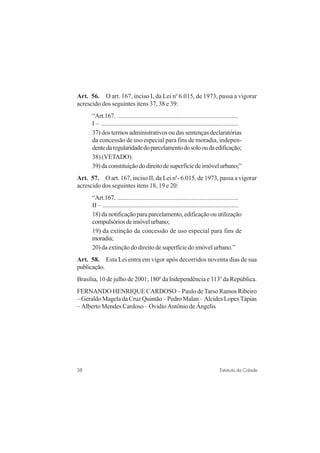 38 Estatuto da Cidade
Art. 56. O art. 167, inciso I, da Lei no
6.015, de 1973, passa a vigorar
acrescido dos seguintes itens 37, 38 e 39:
“Art.167. ...........................................................................
I – .....................................................................................
37) dos termos administrativos ou das sentenças declaratórias
da concessão de uso especial para fins de moradia, indepen-
dentedaregularidadedoparcelamentodosolooudaedificação;
38) (VETADO).
39)daconstituiçãododireitodesuperfíciedeimóvelurbano;”
Art. 57. O art. 167, inciso II, da Lei no
- 6.015, de 1973, passa a vigorar
acrescido dos seguintes itens 18, 19 e 20:
“Art.167. ...........................................................................
II – ....................................................................................
18)danotificaçãoparaparcelamento,edificaçãoouutilização
compulsóriosdeimóvelurbano;
19) da extinção da concessão de uso especial para fins de
moradia;
20) da extinção do direito de superfície do imóvel urbano.”
Art. 58. Esta Lei entra em vigor após decorridos noventa dias de sua
publicação.
Brasília, 10 de julho de 2001; 180o
da Independência e 113o
da República.
FERNANDO HENRIQUE CARDOSO – Paulo deTarso Ramos Ribeiro
– Geraldo Magela da Cruz Quintão – Pedro Malan – Alcides Lopes Tápias
– Alberto Mendes Cardoso – Ovídio Antônio de Ângelis
 