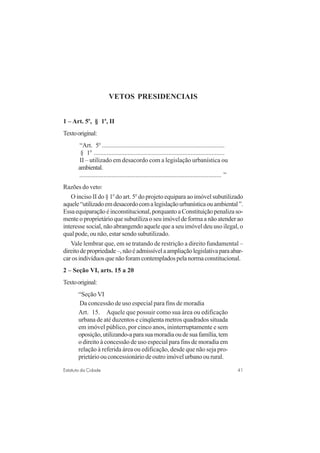 41Estatuto da Cidade
VETOS PRESIDENCIAIS
1 – Art. 5o
, § 1o
, II
Textooriginal:
“Art. 5o
............................................................................
§ 1o
.................................................................................
II – utilizado em desacordo com a legislação urbanística ou
ambiental.
........................................................................................ ”
Razões do veto:
O inciso II do § 1o
do art. 5o
do projeto equipara ao imóvel subutilizado
aquele“utilizadoemdesacordocomalegislaçãourbanísticaouambiental”.
Essaequiparaçãoéinconstitucional,porquantoaConstituiçãopenalizaso-
mente o proprietário que subutiliza o seu imóvel de forma a não atender ao
interesse social, não abrangendo aquele que a seu imóvel deu uso ilegal, o
qual pode, ou não, estar sendo subutilizado.
Vale lembrar que, em se tratando de restrição a direito fundamental –
direitodepropriedade–,nãoéadmissívelaampliaçãolegislativaparaabar-
carosindivíduosquenãoforamcontempladospelanormaconstitucional.
2 – Seção VI, arts. 15 a 20
Textooriginal:
“Seção VI
Da concessão de uso especial para fins de moradia
Art. 15. Aquele que possuir como sua área ou edificação
urbana de até duzentos e cinqüenta metros quadrados situada
em imóvel público, por cinco anos, ininterruptamente e sem
oposição,utilizando-aparasuamoradiaoudesuafamília,tem
o direito à concessão de uso especial para fins de moradia em
relação à referida área ou edificação, desde que não seja pro-
prietário ou concessionário de outro imóvel urbano ou rural.
 