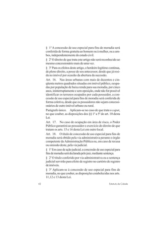 42 Estatuto da Cidade
§ 1o
A concessão de uso especial para fins de moradia será
conferida de forma gratuita ao homem ou à mulher, ou a am-
bos, independentemente do estado civil.
§ 2o
O direito de que trata este artigo não será reconhecido ao
mesmoconcessionáriomaisdeumavez.
§ 3o
Paraosefeitosdesteartigo,oherdeirolegítimocontinua,
de pleno direito, a posse de seu antecessor, desde que já resi-
da no imóvel por ocasião da abertura da sucessão.
Art. 16. Nas áreas urbanas com mais de duzentos e cin-
qüenta metros quadrados situadas em imóvel público, ocupa-
das por população de baixa renda para sua moradia, por cinco
anos,ininterruptamenteesemoposição,ondenãoforpossível
identificar os terrenos ocupados por cada possuidor, a con-
cessão de uso especial para fins de moradia será conferida de
forma coletiva, desde que os possuidores não sejam concessi-
onários de outro imóvel urbano ou rural.
Parágrafo único. Aplicam-se no caso de que trata o caput,
no que couber, as disposições dos §§ 1o
a 5o
do art. 10 desta
Lei.
Art. 17. No caso de ocupação em área de risco, o Poder
Público garantirá ao possuidor o exercício do direito de que
tratam os arts. 15 e 16 desta Lei em outro local.
Art. 18. O título de concessão de uso especial para fins de
moradia será obtido pela via administrativa perante o órgão
competente da Administração Pública ou, em caso de recusa
ouomissãodeste,pelaviajudicial.
§ 1o
Emcasodeaçãojudicial,aconcessãodeusoespecialpara
finsdemoradiaserádeclaradapelojuiz,mediantesentença.
§ 2o
O título conferido por via administrativa ou a sentença
judicial servirão para efeito de registro no cartório de registro
deimóveis.
§ 3o
Aplicam-se à concessão de uso especial para fins de
moradia, no que couber, as disposições estabelecidas nos arts.
11,12 e 13 desta Lei.
 