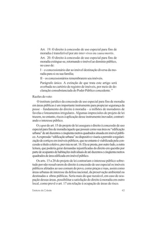 43Estatuto da Cidade
Art. 19. O direito à concessão de uso especial para fins de
moradia é transferível por ato inter vivos ou causa mortis.
Art. 20. O direito à concessão de uso especial para fins de
moradiaextingue-se,retornandooimóvelaodomíniopúblico,
no caso de:
I – o concessionário dar ao imóvel destinação diversa da mo-
radiaparasiousuafamília;
II – os concessionários remembrarem seu imóveis.
Parágrafo único. A extinção de que trata este artigo será
averbada no cartório de registro de imóveis, por meio de de-
claração consubstanciada do Poder Público concedente. ”
Razões do veto:
O instituto jurídico da concessão de uso especial para fins de moradia
emáreaspúblicaséumimportanteinstrumentoparapropiciarsegurançada
posse – fundamento do direito à moradia – a milhões de moradores de
favelas e loteamentos irregulares. Algumas imprecisões do projeto de lei
trazem,noentanto,riscosàaplicaçãodesseinstrumentoinovador,contrari-
ando o interesse público.
Ocaputdoart.15doprojetodeleiasseguraodireitoàconcessãodeuso
especialparafinsdemoradiaàquelequepossuircomosuaáreaou“edificação
urbana”deatéduzentosecinqüentametrosquadradossituadaemimóvelpúbli-
co.Aexpressão“edificaçãourbana”nodispositivovisariaapermitiraregulari-
zaçãodecortiçosemimóveispúblicos,quenoentantoéviabilizadapelacon-
cessãoatítulocoletivo,previstanoart.16.Elasepresta,poroutrolado,aoutra
leitura,quepoderiagerardemandasinjustificadasdodireitoemquestãopor
partedeocupantesdehabitaçõesindividuaisdeatéduzentosecinqüentametros
quadradosdeáreaedificadaemimóvelpúblico.
Os arts. 15 a 20 do projeto de lei contrariam o interesse público sobre-
tudopornãoressalvaremdodireitoàconcessãodeusoespecialosimóveis
públicosafetadosaousocomumdopovo,comopraçaseruas,assimcomo
áreasurbanasdeinteressedadefesanacional,dapreservaçãoambientalou
destinadas a obras públicas. Seria mais do que razoável, em caso de ocu-
pação dessas áreas, possibilitar a satisfação do direito à moradia em outro
local, como prevê o art. 17 em relação à ocupação de áreas de risco.
 