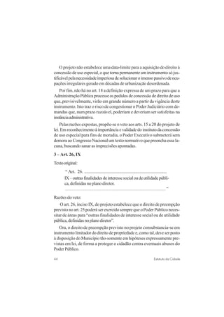 44 Estatuto da Cidade
O projeto não estabelece uma data-limite para a aquisição do direito à
concessão de uso especial, o que torna permanente um instrumento só jus-
tificávelpelanecessidadeimperiosadesolucionaroimensopassivodeocu-
pações irregulares gerado em décadas de urbanização desordenada.
Por fim, não há no art. 18 a definição expressa de um prazo para que a
Administração Pública processe os pedidos de concessão de direito de uso
que, previsivelmente, virão em grande número a partir da vigência deste
instrumento. Isto traz o risco de congestionar o Poder Judiciário com de-
mandas que, num prazo razoável, poderiam e deveriam ser satisfeitas na
instânciaadministrativa.
Pelas razões expostas, propõe-se o veto aos arts. 15 a 20 do projeto de
lei.Emreconhecimentoàimportânciaevalidadedoinstitutodaconcessão
de uso especial para fins de moradia, o Poder Executivo submeterá sem
demora ao Congresso Nacional um texto normativo que preencha essa la-
cuna, buscando sanar as imprecisões apontadas.
3 – Art. 26, IX
Textooriginal:
“ Art. 26. .........................................................................
IX–outrasfinalidadesdeinteressesocialoudeutilidadepúbli-
ca, definidas no plano diretor.
.........................................................................................”
Razões do veto:
O art. 26, inciso IX, do projeto estabelece que o direito de preempção
previsto no art. 25 poderá ser exercido sempre que o Poder Público neces-
sitar de áreas para “outras finalidades de interesse social ou de utilidade
pública,definidasnoplanodiretor”.
Ora, o direito de preempção previsto no projeto consubstancia-se em
instrumento limitador do direito de propriedade e, como tal, deve ser posto
à disposição do Município tão-somente em hipóteses expressamente pre-
vistas em lei, de forma a proteger o cidadão contra eventuais abusos do
Poder Público.
 