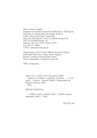Editor: Senado Federal
Impresso na Secretaria Especial de Editoração e Publicações
Produzido na Subsecretaria de Edições Técnicas
Diretor: Raimundo Pontes Cunha Neto
Praça dos Três Poderes, Via N-2 Unidade de apoio III
CEP 70.165-900 Brasília, DF
Telefones: (61) 311-3575, 3576 e 3579
Fax: (61) 311-4258
E-Mail: ssetec@senado.gov.br
Organização e Índice: Paulo Roberto Moraes de Aguiar
Editoração Eletrônica e Capa: Renzo Viggiano
Revisão: Anderson de Figueiredo Matias
Ficha Catalográfica: Greyciane Souza Lins
2004, reimpressão.
Brasil. Lei no
10.257, de 10 de julho de 2001.
Estatuto da Cidade e Legislação Correlata. — 2. ed.,
atual. — Brasília : Senado Federal, Subsecretaria de
Edições Técnicas, 2002.
80 p.
ISBN 85-7018-223-6
1. Política urbana, estatuto, Brasil. 2. Política urbana,
legislação, Brasil. I. Título.
CDD 301.361
 