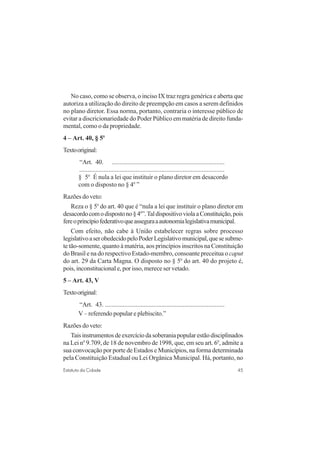 45Estatuto da Cidade
No caso, como se observa, o inciso IX traz regra genérica e aberta que
autoriza a utilização do direito de preempção em casos a serem definidos
no plano diretor. Essa norma, portanto, contraria o interesse público de
evitar a discricionariedade do Poder Público em matéria de direito funda-
mental, como o da propriedade.
4 – Art. 40, § 5o
Textooriginal:
“Art. 40. ......................................................................
..........................................................................................
§ 5o
É nula a lei que instituir o plano diretor em desacordo
com o disposto no § 4o
”
Razões do veto:
Reza o § 5o
do art. 40 que é “nula a lei que instituir o plano diretor em
desacordocomodispostono§4o
”.TaldispositivoviolaaConstituição,pois
fereoprincípiofederativoqueasseguraaautonomialegislativamunicipal.
Com efeito, não cabe à União estabelecer regras sobre processo
legislativoaserobedecidopeloPoderLegislativomunicipal,quesesubme-
te tão-somente, quanto à matéria, aos princípios inscritos na Constituição
do Brasil e na do respectivo Estado-membro, consoante preceitua o caput
do art. 29 da Carta Magna. O disposto no § 5o
do art. 40 do projeto é,
pois, inconstitucional e, por isso, merece ser vetado.
5 – Art. 43, V
Textooriginal:
“Art. 43. ..........................................................................
V – referendo popular e plebiscito.”
Razões do veto:
Taisinstrumentosdeexercíciodasoberaniapopularestãodisciplinados
na Lei no
9.709, de 18 de novembro de 1998, que, em seu art. 6o
, admite a
sua convocação por porte de Estados e Municípios, na forma determinada
pela Constituição Estadual ou Lei Orgânica Municipal. Há, portanto, no
 