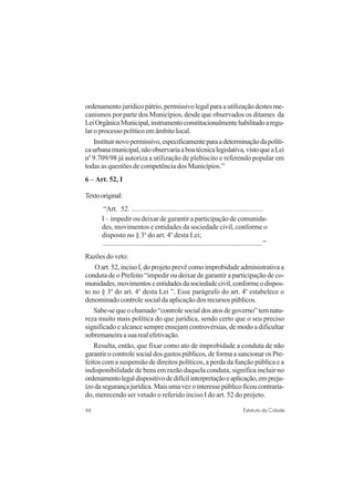 46 Estatuto da Cidade
ordenamento jurídico pátrio, permissivo legal para a utilização destes me-
canismos por parte dos Municípios, desde que observados os ditames da
LeiOrgânicaMunicipal,instrumentoconstitucionalmentehabilitadoaregu-
lar o processo político em âmbito local.
Instituirnovopermissivo,especificamenteparaadeterminaçãodapolíti-
caurbanamunicipal,nãoobservariaaboatécnicalegislativa,vistoqueaLei
no
9.709/98 já autoriza a utilização de plebiscito e referendo popular em
todas as questões de competência dos Municípios.”
6 – Art. 52, I
Textooriginal:
“Art. 52. ..........................................................................
I – impedir ou deixar de garantir a participação de comunida-
des, movimentos e entidades da sociedade civil, conforme o
disposto no § 3o
do art. 4o
desta Lei;
.........................................................................................”
Razões do veto:
O art. 52, inciso I, do projeto prevê como improbidade administrativa a
conduta de o Prefeito “impedir ou deixar de garantir a participação de co-
munidades,movimentoseentidadesdasociedadecivil,conformeodispos-
to no § 3o
do art. 4o
desta Lei ”. Esse parágrafo do art. 4o
estabelece o
denominado controle social da aplicação dos recursos públicos.
Sabe-sequeochamado“controlesocialdosatosdegoverno”temnatu-
reza muito mais política do que jurídica, sendo certo que o seu preciso
significado e alcance sempre ensejam controvérsias, de modo a dificultar
sobremaneira a sua real efetivação.
Resulta, então, que fixar como ato de improbidade a conduta de não
garantir o controle social dos gastos públicos, de forma a sancionar os Pre-
feitos com a suspensão de direitos políticos, a perda da função pública e a
indisponibilidade de bens em razão daquela conduta, significa incluir no
ordenamentolegaldispositivodedifícilinterpretaçãoeaplicação,empreju-
ízodasegurançajurídica.Maisumavezointeressepúblicoficoucontraria-
do, merecendo ser vetado o referido inciso I do art. 52 do projeto.
 