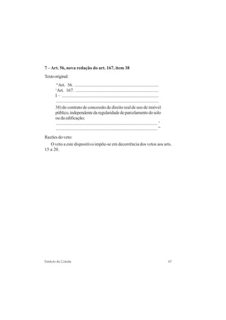 47Estatuto da Cidade
7 – Art. 56, nova redação do art. 167, item 38
Textooriginal:
“Art. 56. ..........................................................................
‘Art. 167. .........................................................................
I – .....................................................................................
..........................................................................................
38) do contrato de concessão de direito real de uso de imóvel
público,independentedaregularidadedoparcelamentodosolo
ou da edificação;
......................................................................................... ’
.........................................................................................”
Razões do veto:
O veto a este dispositivo impõe-se em decorrência dos vetos aos arts.
15 a 20.
 