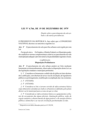 51Estatuto da Cidade
LEI No
6.766, DE 19 DE DEZEMBRO DE 19793
Dispõe sobre o parcelamento do solo ur-
bano e dá outras providências.
O PRESIDENTE DA REPÚBLICA, faço saber que o CONGRESSO
NACIONAL decreta e eu sanciono a seguinte Lei:
Art. 1o
O parcelamento do solo para fins urbanos será regido por esta
Lei.
Parágrafoúnico. OsEstados,oDistritoFederaleosMunicípiospode-
rão estabelecer normas complementares relativas ao parcelamento do solo
municipalparaadequaroprevistonestaLeiàspeculiaridadesregionaiselocais.
CAPÍTULO I
Disposições Preliminares
Art. 2o
O parcelamento do solo urbano poderá ser feito mediante
loteamento ou desmembramento, observadas as disposições desta Lei e as
daslegislaçõesestaduaisemunicipaispertinentes.
§ 1o
Considera-se loteamento a subdivisão de gleba em lotes destina-
dos a edificação, com abertura de novas vias de circulação, de logradouros
públicosouprolongamento,modificaçãoouampliaçãodasviasexistentes.
§ 2o
(VETADO).
§ 3o
(VETADO).
§ 4o
Considera-se lote o terreno servido de infra-estrutura básica
cujas dimensões atendam aos índices urbanísticos definidos pelo plano
diretor ou lei municipal para a zona em que se situe.
§ 5o
Consideram-se infra-estrutura básica os equipamentos urba-
nos de escoamento das águas pluviais, iluminação pública, redes de
esgoto sanitário e abastecimento de água potável, e de energia elétrica
pública e domiciliar e as vias de circulação pavimentadas ou não.
3
Dispositivos em itálico alterados pela Lei no
9.785/99.
 