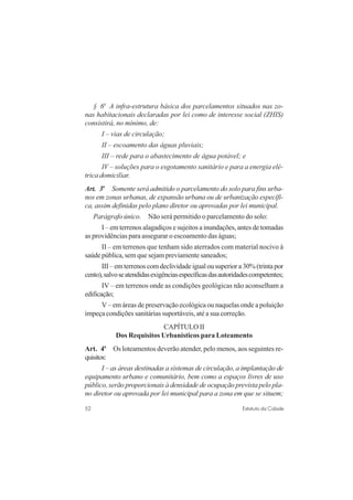 52 Estatuto da Cidade
§ 6o
A infra-estrutura básica dos parcelamentos situados nas zo-
nas habitacionais declaradas por lei como de interesse social (ZHIS)
consistirá, no mínimo, de:
I – vias de circulação;
II – escoamento das águas pluviais;
III – rede para o abastecimento de água potável; e
IV – soluções para o esgotamento sanitário e para a energia elé-
trica domiciliar.
Art. 3o
Somente será admitido o parcelamento do solo para fins urba-
nos em zonas urbanas, de expansão urbana ou de urbanização específi-
ca, assim definidas pelo plano diretor ou aprovadas por lei municipal.
Parágrafo único. Não será permitido o parcelamento do solo:
I – em terrenos alagadiços e sujeitos a inundações, antes de tomadas
as providências para assegurar o escoamento das águas;
II – em terrenos que tenham sido aterrados com material nocivo à
saúde pública, sem que sejam previamente saneados;
III – em terrenos com declividade igual ou superior a 30% (trinta por
cento),salvoseatendidasexigênciasespecíficasdasautoridadescompetentes;
IV – em terrenos onde as condições geológicas não aconselham a
edificação;
V – em áreas de preservação ecológica ou naquelas onde a poluição
impeça condições sanitárias suportáveis, até a sua correção.
CAPÍTULO II
Dos Requisitos Urbanísticos para Loteamento
Art. 4o
Os loteamentos deverão atender, pelo menos, aos seguintes re-
quisitos:
I – as áreas destinadas a sistemas de circulação, a implantação de
equipamento urbano e comunitário, bem como a espaços livres de uso
público, serão proporcionais à densidade de ocupação prevista pelo pla-
no diretor ou aprovada por lei municipal para a zona em que se situem;
 