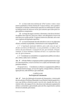 53Estatuto da Cidade
II – os lotes terão área mínima de 125m² (cento e vinte e cinco
metros quadrados) e frente mínima de 5 (cinco) metros, salvo quando o
loteamento se destinar a urbanização específica ou edificação de conjun-
tos habitacionais de interesse social, previamente aprovados pelos ór-
gãos públicos competentes;
III – ao longo das águas correntes e dormentes e das faixas de domí-
nio público das rodovias, ferrovias e dutos, será obrigatória a reserva de
uma faixa non aedificandi de 15 (quinze) metros de cada lado, salvo mai-
oresexigênciasdalegislaçãoespecífica;
IV–asviasdeloteamentodeverãoarticular-secomasviasadjacentes
oficiais,existentesouprojetadas,eharmonizar-secomatopografialocal.
§ 1o
A legislação municipal definirá, para cada zona em que se
divida o território do Município, os usos permitidos e os índices urba-
nísticos de parcelamento e ocupação do solo, que incluirão, obrigato-
riamente, as áreas mínimas e máximas de lotes e os coeficientes máxi-
mos de aproveitamento
§ 2o
Consideram-secomunitáriososequipamentospúblicosdeeduca-
ção, cultura, saúde, lazer e similares.
Art. 5o
OPoderPúblicocompetentepoderácomplementarmenteexigir,
em cada loteamento, a reserva de faixa non aedificandi destinada a equi-
pamentosurbanos.
Parágrafo único. Consideram-se urbanos os equipamentos públicos
de abastecimento de água, serviços de esgotos, energia elétrica, coletas de
águaspluviais,redetelefônicaegáscanalizado.
CAPÍTULO III
Do Projeto de Loteamento
Art. 6o
Antes da elaboração do projeto de loteamento, o interessado
deverásolicitaràPrefeituraMunicipal,ouaoDistritoFederalquandoforo
caso, que defina as diretrizes para o uso do solo, traçado dos lotes, do
sistema viário, dos espaços livres e das áreas reservadas para equipamento
urbano e comunitário, apresentando, para este fim, requerimento e planta
doimóvelcontendo,pelomenos:
 