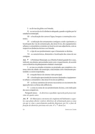 54 Estatuto da Cidade
I – as divisas da gleba a ser loteada;
II – as curvas de nível à distância adequada, quando exigidas por lei
estadualoumunicipal;
III – a localização dos cursos d’água, bosques e construções exis-
tentes;
IV – a indicação dos arruamentos contíguos a todo o perímetro, a
localização das vias de comunicação, das áreas livres, dos equipamentos
urbanos e comunitários existentes no local ou em suas adjacências, com as
respectivas distâncias da área a ser loteada;
V – o tipo de uso predominante a que o loteamento se destina;
VI – as características, dimensões e localização das zonas de uso
contíguas.
Art. 7o
A Prefeitura Municipal, ou o Distrito Federal quando for o caso,
indicará, nas plantas apresentadas junto com o requerimento, de acordo
comasdiretrizesdeplanejamentoestadualemunicipal:
I – as ruas ou estradas existentes ou projetada, que compõem o sis-
tema viário da cidade e do município, relacionadas com o loteamento pre-
tendido e a serem respeitadas;
II – o traçado básico do sistema viário principal;
III–alocalizaçãoaproximadadosterrenosdestinadosaequipamen-
to urbano e comunitário e das áreas livres de uso público;
IV – as faixas sanitárias do terreno necessárias ao escoamento das
águaspluviaiseasfaixasnãoedificáveis;
V – a zona ou zonas de uso predominante da área, com indicação
dos usos compatíveis.
Parágrafo único. As diretrizes expedidas vigorarão pelo prazo má-
ximo de quatro anos.
Art. 8o
Os Municípios com menos de cinqüenta mil habitantes e aque-
les cujo plano diretor contiver diretrizes de urbanização para a zona
em que se situe o parcelamento poderão dispensar, por lei, a fase de
fixação de diretrizes previstas nos arts. 6o
e 7o
desta Lei.
 