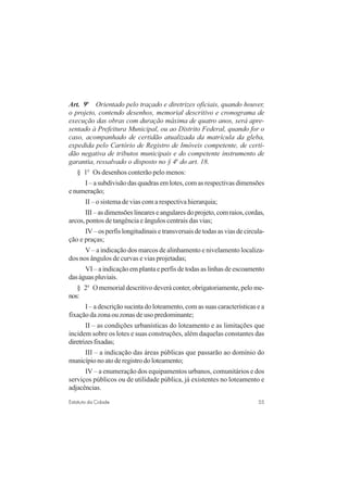 55Estatuto da Cidade
Art. 9o
Orientado pelo traçado e diretrizes oficiais, quando houver,
o projeto, contendo desenhos, memorial descritivo e cronograma de
execução das obras com duração máxima de quatro anos, será apre-
sentado à Prefeitura Municipal, ou ao Distrito Federal, quando for o
caso, acompanhado de certidão atualizada da matrícula da gleba,
expedida pelo Cartório de Registro de Imóveis competente, de certi-
dão negativa de tributos municipais e do competente instrumento de
garantia, ressalvado o disposto no § 4o
do art. 18.
§ 1o
Os desenhos conterão pelo menos:
I – a subdivisão das quadras em lotes, com as respectivas dimensões
enumeração;
II – o sistema de vias com a respectiva hierarquia;
III–asdimensõeslineareseangularesdoprojeto,comraios,cordas,
arcos, pontos de tangência e ângulos centrais das vias;
IV–osperfislongitudinaisetransversaisdetodasasviasdecircula-
ção e praças;
V – a indicação dos marcos de alinhamento e nivelamento localiza-
dos nos ângulos de curvas e vias projetadas;
VI – a indicação em planta e perfis de todas as linhas de escoamento
daságuaspluviais.
§ 2o
O memorial descritivo deverá conter, obrigatoriamente, pelo me-
nos:
I – a descrição sucinta do loteamento, com as suas características e a
fixação da zona ou zonas de uso predominante;
II – as condições urbanísticas do loteamento e as limitações que
incidem sobre os lotes e suas construções, além daquelas constantes das
diretrizesfixadas;
III – a indicação das áreas públicas que passarão ao domínio do
municípionoatoderegistrodoloteamento;
IV – a enumeração dos equipamentos urbanos, comunitários e dos
serviços públicos ou de utilidade pública, já existentes no loteamento e
adjacências.
 