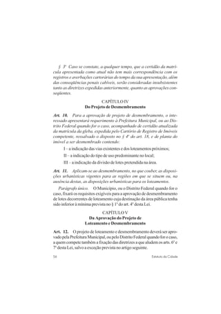 56 Estatuto da Cidade
§ 3o
Caso se constate, a qualquer tempo, que a certidão da matrí-
cula apresentada como atual não tem mais correspondência com os
registros e averbações cartorárias do tempo da sua apresentação, além
das conseqüências penais cabíveis, serão consideradas insubsistentes
tanto as diretrizes expedidas anteriormente, quanto as aprovações con-
seqüentes.
CAPÍTULO IV
Do Projeto de Desmembramento
Art. 10. Para a aprovação de projeto de desmembramento, o inte-
ressado apresentará requerimento à Prefeitura Municipal, ou ao Dis-
trito Federal quando for o caso, acompanhado de certidão atualizada
da matrícula da gleba, expedida pelo Cartório de Registro de Imóveis
competente, ressalvado o disposto no § 4o
do art. 18, e de planta do
imóvel a ser desmembrado contendo:
I – a indicação das vias existentes e dos loteamentos próximos;
II – a indicação do tipo de uso predominante no local;
III – a indicação da divisão de lotes pretendida na área.
Art. 11. Aplicam-se ao desmembramento, no que couber, as disposi-
ções urbanísticas vigentes para as regiões em que se situem ou, na
ausência destas, as disposições urbanísticas para os loteamentos.
Parágrafo único. O Município, ou o Distrito Federal quando for o
caso, fixará os requisitos exigíveis para a aprovação de desmembramento
de lotes decorrentes de loteamento cuja destinação da área pública tenha
sido inferior à mínima prevista no § 1o
do art. 4o
desta Lei.
CAPÍTULO V
Da Aprovação do Projeto de
Loteamento e Desmembramento
Art. 12. O projeto de loteamento e desmembramento deverá ser apro-
vadopelaPrefeituraMunicipal,oupeloDistritoFederalquandoforocaso,
a quem compete também a fixação das diretrizes a que aludem os arts. 6o
e
7o
desta Lei, salvo a exceção prevista no artigo seguinte.
 