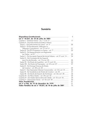 Sumário
Dispositivos Constitucionais............................................................. 9
Lei no
10.257, de 10 de julho de 2001
Capítulo I – Diretrizes Gerais – art. 1o
a art. 3o
......................................... 17
Capítulo II – Dos Instrumentos da Política Urbana
Seção I – Dos Instrumentos em Geral – art. 4o
....................................... 20
Seção II – Do Parcelamento, Edificação ou
Utilização Compulsórios – art. 5o
e art. 6o
........................................ 21
Seção III – Do IPTU Progressivo no Tempo – art. 7o
................................. 22
Seção IV – Da Desapropriação com Pagamento
em Títulos – art. 8o
......................................................................... 23
Seção V – Da Usucapião Especial de Imóvel Urbano – art. 9o
a art. 14.... 24
Seção VI – Da Concessão de Uso Especial
para Fins de Moradia – art. 15 a art. 20 .......................................... 26
Seção VII – Do Direito de Superfície – art. 21 a art. 24............................ 26
Seção VIII – Do Direito de Preempção – art. 25 a art. 27 ........................ 27
Seção IX – Da Outorga Onerosa do Direito
de Construir – art. 28 a art. 30 ....................................................... 29
Seção X – Das Operações Urbanas Consorciadas – art. 32 a art. 34 ....... 30
Seção XI – Da Transferência do Direito de Construir – art. 35 .................. 31
Seção XII – Do Estudo de Impacto de Vizinhança – art. 36 a art. 38......... 32
Capítulo III – Do Plano Diretor – art. 39 a art. 42 ..................................... 32
Capítulo IV – Da Gestão Democrática da Cidade – art. 43 a art. 45 .......... 34
Capítulo V – Disposições Gerais – art. 46 a art. 58 .................................. 35
Vetos Presidenciais........................................................................... 41
Lei no
6.766, de 19 de dezembro de 1979 ................................ 51
Índice Temático da Lei no
10.257, de 10 de julho de 2001 ......... 75
 