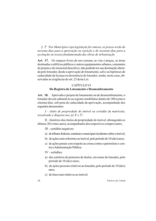 58 Estatuto da Cidade
§ 2o
Nos Municípios cuja legislação for omissa, os prazos serão de
noventa dias para a aprovação ou rejeição e de sessenta dias para a
aceitação ou recusa fundamentada das obras de urbanização.
Art. 17. Os espaços livres de uso comum, as vias e praças, as áreas
destinadas a edifícios públicos e outros equipamentos urbanos, constantes
do projeto e do memorial descritivo, não poderão ter sua destinação altera-
da pelo loteador, desde a aprovação do loteamento, salvo as hipóteses de
caducidade da licença ou desistência do loteador, sendo, neste caso, ob-
servadas as exigências do art. 23 desta Lei.
CAPÍTULO VI
Do Registro do Loteamento e Desmembramento
Art. 18. Aprovado o projeto de loteamento ou de desmembramento, o
loteador deverá submetê-lo ao registro imobiliário dentro de 180 (cento e
oitenta) dias, sob pena de caducidade da aprovação, acompanhado dos
seguintesdocumentos:
I – título de propriedade do imóvel ou certidão da matrícula,
ressalvado o disposto nos §§ 4o
e 5o
;
II – histórico dos títulos de propriedade do imóvel, abrangendo os
últimos 20 (vintes anos), acompanhados dos respectivos comprovantes;
III–certidõesnegativas:
a) detributosfederais,estaduaisemunicipaisincidentessobreoimóvel;
b) deaçõesreaisreferentesaoimóvel,peloperíodode10(dez)anos;
c) deaçõespenaiscomrespeitoaocrimecontraopatrimônioecon-
traaAdministraçãoPública.
IV – certidões:
a) dos cartórios de protestos de títulos, em nome do loteador, pelo
período de 10 (dez) anos;
b) de ações pessoais relativas ao loteador, pelo período de 10 (dez)
anos;
c) deônusreaisrelativosaoimóvel;
 