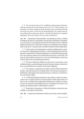 60 Estatuto da Cidade
§ 5o
Nocasodequetratao§4o
,opedidoderegistrodoparcelamento,
além dos documentos mencionados nos incisos V e VI deste artigo, será
instruídocomcópiasautênticasdadecisãoquetenhaconcedidoaimissão
provisória na posse, do decreto de desapropriação, do comprovante de
sua publicação na imprensa oficial e, quando formulado por entidades
delegadas, da lei de criação e de seus atos constitutivos.
Art. 19. Examinada a documentação e encontrada em ordem, o Oficial
doRegistrodeImóveisencaminharácomunicaçãoàPrefeituraefarápubli-
car, em resumo e com pequeno desenho de localização da área, edital do
pedido de registro em 3 (três) dias consecutivos, podendo este ser impug-
nado no prazo de 15 (quinze) dias contados da data da última publicação.
§ 1o
Findo o prazo sem impugnação, será feito imediatamente o regis-
tro. Se houver impugnação de terceiros, o Oficial do Registro de Imóveis
intimaráorequerenteeaPrefeituraMunicipal,ouoDistritoFederalquando
for o caso, para que sobre ela se manifestem no prazo de 5 cinco) dias, sob
pena de arquivamento do processo. Com tais manifestações o processo
será enviado ao juiz competente para decisão.
§ 2o
Ouvido o Ministério Público no prazo de 5 (cinco) dias, o juiz
decidirádeplanoouapósinstruçãosumária,devendoremeteraointeressa-
do as vias ordinárias caso a matéria exija maior indagação.
§ 3o
Nas capitais, a publicação do edital se fará no Diário Oficial do
Estado e num dos jornais de circulação diária. Nos demais municípios, a
publicaçãosefaráapenasnumdosjornaislocais,sehouver,ou,nãohaven-
do, em jornal da região.
§ 4o
O Oficial do Registro de Imóveis que efetuar o registro em desa-
cordo com as exigências desta Lei ficará sujeito a multa equivalente a 10
(dez) vezes os emolumentos regimentais fixados para o registro, na época
em que for aplicada a penalidade pelo juiz corregedor do cartório, sem
prejuízodassançõespenaiseadministrativascabíveis.
§ 5o
Registrado o loteamento, o Oficial de Registro comunicará, por
certidão, o seu registro à Prefeitura.
Art. 20. Oregistrodoloteamentoseráfeito,porextrato,nolivropróprio.
 