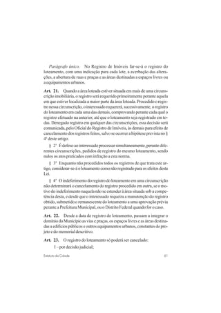 61Estatuto da Cidade
Parágrafo único. No Registro de Imóveis far-se-á o registro do
loteamento, com uma indicação para cada lote, a averbação das altera-
ções, a abertura de ruas e praças e as áreas destinadas a espaços livres ou
aequipamentosurbanos.
Art. 21. Quando a área loteada estiver situada em mais de uma circuns-
crição imobiliária, o registro será requerido primeiramente perante aquela
em que estiver localizada a maior parte da área loteada. Procedido o regis-
tronessacircunscrição,ointeressadorequererá,sucessivamente,oregistro
doloteamentoemcadaumadasdemais,comprovandoperantecadaqualo
registro efetuado na anterior, até que o loteamento seja registrado em to-
das. Denegado registro em qualquer das circunscrições, essa decisão será
comunicada, pelo Oficial do Registro de Imóveis, às demais para efeito de
cancelamento dos registros feitos, salvo se ocorrer a hipótese prevista no §
4o
deste artigo.
§ 2o
É defeso ao interessado processar simultaneamente, perante dife-
rentes circunscrições, pedidos de registro do mesmo loteamento, sendo
nulos os atos praticados com infração a esta norma.
§ 3o
Enquanto não procedidos todos os registros de que trata este ar-
tigo,considerar-se-áoloteamentocomonãoregistradoparaosefeitosdesta
Lei.
§ 4o
Oindeferimentodoregistrodoloteamentoemumacircunscrição
não determinará o cancelamento do registro procedido em outra, se o mo-
tivo do indeferimento naquela não se estender à área situada sob a compe-
tência desta, e desde que o interessado requeira a manutenção do registro
obtido, submetido o remanescente do loteamento a uma aprovação prévia
perante a Prefeitura Municipal, ou o Distrito Federal quando for o caso.
Art. 22. Desde a data de registro do loteamento, passam a integrar o
domíniodoMunicípioasviasepraças,osespaçoslivreseasáreasdestina-
das a edifícios públicos e outros equipamentos urbanos, constantes do pro-
jeto e do memorial descritivo.
Art. 23. O registro do loteamento só poderá ser cancelado:
I – por decisão judicial;
 