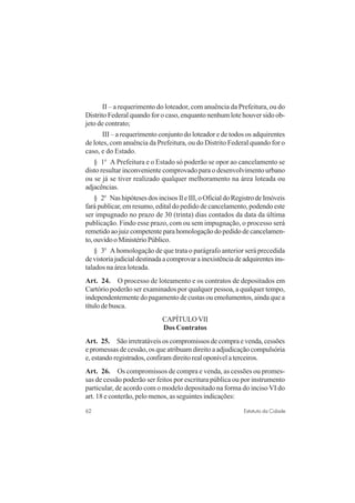 62 Estatuto da Cidade
II – a requerimento do loteador, com anuência da Prefeitura, ou do
Distrito Federal quando for o caso, enquanto nenhum lote houver sido ob-
jeto de contrato;
III – a requerimento conjunto do loteador e de todos os adquirentes
de lotes, com anuência da Prefeitura, ou do Distrito Federal quando for o
caso, e do Estado.
§ 1o
A Prefeitura e o Estado só poderão se opor ao cancelamento se
disto resultar inconveniente comprovado para o desenvolvimento urbano
ou se já se tiver realizado qualquer melhoramento na área loteada ou
adjacências.
§ 2o
NashipótesesdosincisosIleIII,oOficialdoRegistrodeImóveis
fará publicar, em resumo, edital do pedido de cancelamento, podendo este
ser impugnado no prazo de 30 (trinta) dias contados da data da última
publicação. Findo esse prazo, com ou sem impugnação, o processo será
remetido ao juiz competente para homologação do pedido de cancelamen-
to,ouvidooMinistérioPúblico.
§ 3o
A homologação de que trata o parágrafo anterior será precedida
devistoriajudicialdestinadaacomprovarainexistênciadeadquirentesins-
talados na área loteada.
Art. 24. O processo de loteamento e os contratos de depositados em
Cartório poderão ser examinados por qualquer pessoa, a qualquer tempo,
independentemente do pagamento de custas ou emolumentos, ainda que a
título de busca.
CAPÍTULO VII
Dos Contratos
Art. 25. São irretratáveis os compromissos de compra e venda, cessões
e promessas de cessão, os que atribuam direito a adjudicação compulsória
e, estando registrados, confiram direito real oponível a terceiros.
Art. 26. Os compromissos de compra e venda, as cessões ou promes-
sas de cessão poderão ser feitos por escritura pública ou por instrumento
particular, de acordo com o modelo depositado na forma do inciso VI do
art. 18 e conterão, pelo menos, as seguintes indicações:
 