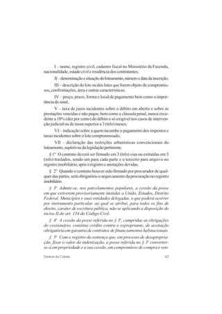 63Estatuto da Cidade
I – nome, registro civil, cadastro fiscal no Ministério da Fazenda,
nacionalidade,estadocivileresidênciadoscontratantes;
II–denominaçãoesituaçãodoloteamento,númeroedatadainscrição;
III – descrição do lote ou dos lotes que forem objeto de compromis-
sos, confrontações, área e outras características;
IV – preço, prazo, forma e local de pagamento bem como a impor-
tânciadosinal;
V – taxa de juros incidentes sobre o débito em aberto e sobre as
prestações vencidas e não pagas, bem como a cláusula penal, nunca exce-
dente a 10% (dez por cento) do débito e só exigível nos casos de interven-
ção judicial ou de mora superior a 3 (três) meses;
VI – indicação sobre a quem incumbe o pagamento dos impostos e
taxas incidentes sobre o lote compromissado;
VII – declaração das restrições urbanísticas convencionais do
loteamento,supletivasdalegislaçãopertinente.
§ 1o
O contrato deverá ser firmado em 3 (três) vias ou extraídas em 3
(três) traslados, sendo um para cada parte e o terceiro para arquivo no
registro imobiliário, após o registro e anotações devidas.
§ 2o
Quando o contrato houver sido firmado por procurador de qual-
quer das partes, será obrigatório o arquivamento da procuração no registro
imobiliário.
§ 3o
Admite-se, nos parcelamentos populares, a cessão da posse
em que estiverem provisoriamente imitidas a União, Estados, Distrito
Federal, Municípios e suas entidades delegadas, o que poderá ocorrer
por instrumento particular, ao qual se atribui, para todos os fins de
direito, caráter de escritura pública, não se aplicando a disposição do
inciso II do art. 134 do Código Civil.
§ 4o
A cessão da posse referida no § 3o
, cumpridas as obrigações
do cessionário, constitui crédito contra o expropriante, de aceitação
obrigatória em garantia de contratos de financiamentos habitacionais.
§ 5o
Com o registro da sentença que, em processo de desapropria-
ção, fixar o valor da indenização, a posse referida no § 3o
converter-
se-á em propriedade e a sua cessão, em compromisso de compra e ven-
 
