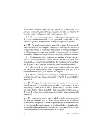 64 Estatuto da Cidade
da ou venda e compra, conforme haja obrigações a cumprir ou este-
jam elas cumpridas, circunstância que, demonstradas ao Registro de
Imóveis, serão averbadas na matrícula relativa ao lote.
§ 6o
Os compromissos de compra e venda, as cessões e as promessas
de cessão valerão como título para o registro da propriedade do lote
adquirido, quando acompanhados da respectiva prova de quitação.
Art. 27. Se aquele que se obrigou a concluir contrato de promessa de
venda ou de cessão não cumprir a obrigação, o credor poderá notificar o
devedorparaoutorgadocontratoouoferecimentodeimpugnaçãonoprazo
de 15 (quinze) dias, sob pena de proceder-se ao registro de pré-contrato,
passando as relações entre as partes a serem regidas pelo contrato-padrão.
§ 1o
Para fins deste artigo, terão o mesmo valor de pré-contrato a pro-
messadecessão,apropostadecompra,areservadeloteouqualquer,outro
instrumento,doqualconsteamanifestaçãodavontadedaspartes,aindica-
ção do lote, o preço e modo de pagamento, e a promessa de contratar.
§ 2o
O registro de que trata este artigo não será procedido se a parte
que o requereu não comprovar haver cumprido a sua prestação, nem a
oferecer na forma devida, salvo se ainda não exigível.
§ 3o
Havendo impugnação daquele que se comprometeu a concluir o
contrato, observar-se-á o disposto nos arts. 639 e 640 do Código de Pro-
cessoCivil.
Art. 28. Qualquer alteração ou cancelamento parcial do loteamento re-
gistrado dependerá de acordo entre o loteador e os adquirentes de lotes
atingidos pela alteração, bem como da aprovação pela Prefeitura Munici-
pal, ou do Distrito Federal quando for o caso, devendo ser depositada no
Registro de Imóveis, em complemento ao projeto original com a devida
averbação.
Art. 29. Aquele que adquirir a propriedade loteada mediante ato inter
vivos, ou por sucessão causa mortis, sucederá o transmitente em todos os
seus direitos e obrigações, ficando obrigado a respeitar os compromissos
de compra e venda ou as promessas de cessão, em todas as suas cláusulas,
sendo nula qualquer disposição em contrário, ressalvado o direito do her-
deiro ou legatário de renunciar à herança ou ao legado.
 