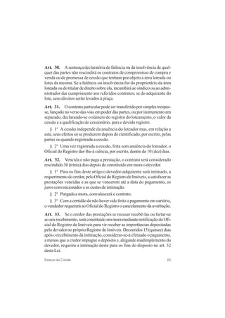 65Estatuto da Cidade
Art. 30. A sentença declaratória de falência ou da insolvência de qual-
quer das partes não rescindirá os contratos de compromisso de compra e
venda ou de promessa de cessão que tenham por objeto a área loteada ou
lotes da mesma. Se a falência ou insolvência for do proprietário da área
loteada ou do titular de direito sobre ela, incumbirá ao síndico ou ao admi-
nistrador dar cumprimento aos referidos contratos; se do adquirente do
lote, seus direitos serão levados à praça.
Art. 31. O contrato particular pode ser transferido por simples trespas-
se, lançado no verso das vias em poder das partes, ou por instrumento em
separado, declarando-se o número do registro do loteamento, o valor da
cessão e a qualificação do cessionário, para o devido registro.
§ 1o
A cessão independe da anuência do loteador mas, em relação a
este, seus efeitos só se produzem depois de cientificado, por escrito, pelas
partes ou quando registrada a cessão.
§ 2o
Uma vez registrada a cessão, feita sem anuência do loteador, o
Oficial do Registro dar-lhe-á ciência, por escrito, dentro de 10 (dez) dias.
Art. 32. Vencida e não paga a prestação, o contrato será considerado
rescindido 30 (trinta) dias depois de constituído em mora o devedor.
§ 1o
Para os fins deste artigo o devedor-adquirente será intimado, a
requerimentodocredor,peloOficialdoRegistrodeImóveis,asatisfazeras
prestações vencidas e as que se vencerem até a data do pagamento, os
juros convencionados e as custas de intimação.
§ 2o
Purgada a mora, convalescerá o contrato.
§ 3o
Com a certidão de não haver sido feito o pagamento em cartório,
ovendedorrequereráaoOficialdoRegistroocancelamentodaaverbação.
Art. 33. Se o credor das prestações se recusar recebê-las ou furtar-se
aoseurecebimento,seráconstituídoemmoramediantenotificaçãodoOfi-
cial do Registro de Imóveis para vir receber as importâncias depositadas
pelo devedor no próprio Registro de Imóveis. Decorridos 15 (quinze) dias
após o recebimento da intimação, considerar-se-á efetuado o pagamento,
a menos que o credor impugne o depósito e, alegando inadimplemento do
devedor, requeira a intimação deste para os fins do disposto no art. 32
desta Lei.
 