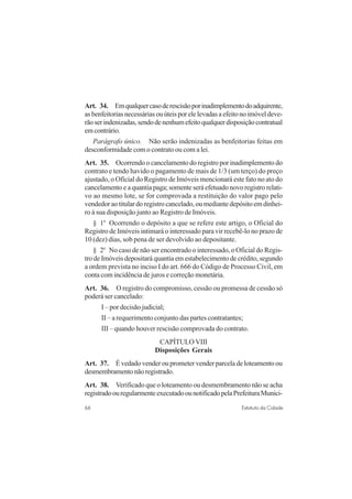 66 Estatuto da Cidade
Art. 34. Emqualquercasoderescisãoporinadimplementodoadquirente,
asbenfeitoriasnecessáriasouúteisporelelevadasaefeitonoimóveldeve-
rãoserindenizadas,sendodenenhumefeitoqualquerdisposiçãocontratual
emcontrário.
Parágrafo único. Não serão indenizadas as benfeitorias feitas em
desconformidade com o contrato ou com a lei.
Art. 35. Ocorrendo o cancelamento do registro por inadimplemento do
contrato e tendo havido o pagamento de mais de 1/3 (um terço) do preço
ajustado, o Oficial do Registro de Imóveis mencionará este fato no ato do
cancelamento e a quantia paga; somente será efetuado novo registro relati-
vo ao mesmo lote, se for comprovada a restituição do valor pago pelo
vendedoraotitulardoregistrocancelado,oumediantedepósitoemdinhei-
ro à sua disposição junto ao Registro de Imóveis.
§ 1o
Ocorrendo o depósito a que se refere este artigo, o Oficial do
Registro de Imóveis intimará o interessado para vir recebê-lo no prazo de
10 (dez) dias, sob pena de ser devolvido ao depositante.
§ 2o
No caso de não ser encontrado o interessado, o Oficial do Regis-
tro de Imóveis depositará quantia em estabelecimento de crédito, segundo
a ordem prevista no inciso I do art. 666 do Código de Processo Civil, em
conta com incidência de juros e correção monetária.
Art. 36. O registro do compromisso, cessão ou promessa de cessão só
poderá ser cancelado:
I – por decisão judicial;
II – a requerimento conjunto das partes contratantes;
III – quando houver rescisão comprovada do contrato.
CAPÍTULO VIII
Disposições Gerais
Art. 37. É vedado vender ou prometer vender parcela de loteamento ou
desmembramentonãoregistrado.
Art. 38. Verificado que o loteamento ou desmembramento não se acha
registradoouregularmenteexecutadoounotificadopelaPrefeituraMunici-
 
