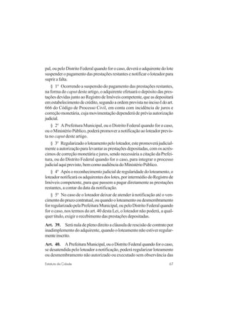 67Estatuto da Cidade
pal, ou pelo Distrito Federal quando for o caso, deverá o adquirente do lote
suspender o pagamento das prestações restantes e notificar o loteador para
suprirafalta.
§ 1o
Ocorrendo a suspensão do pagamento das prestações restantes,
na forma do caput deste artigo, o adquirente efetuará o depósito das pres-
taçõesdevidasjuntoaoRegistrodeImóveiscompetente,queasdepositará
emestabelecimentodecrédito,segundoaordemprevistanoincisoIdoart.
666 do Código de Processo Civil, em conta com incidência de juros e
correção monetária, cuja movimentação dependerá de prévia autorização
judicial.
§ 2o
A Prefeitura Municipal, ou o Distrito Federal quando for o caso,
ouoMinistérioPúblico,poderápromoveranotificaçãoaoloteadorprevis-
ta no caput deste artigo.
§ 3o
Regularizadooloteamentopeloloteador,estepromoverájudicial-
mente a autorização para levantar as prestações depositadas, com os acrés-
cimos de correção monetária e juros, sendo necessária a citação da Prefei-
tura, ou do Distrito Federal quando for o caso, para integrar o processo
judicialaquiprevisto,bemcomoaudiênciadoMinistérioPúblico.
§ 4o
Apósoreconhecimentojudicialderegularidadedoloteamento,o
loteador notificará os adquirentes dos lotes, por intermédio do Registro de
Imóveis competente, para que passem a pagar diretamente as prestações
restantes, a contar da data da notificação.
§ 5o
No caso de o loteador deixar de atender à notificação até o ven-
cimentodoprazocontratual,ouquandooloteamentooudesmembramento
forregularizadopelaPrefeituraMunicipal,oupeloDistritoFederalquando
for o caso, nos termos do art. 40 desta Lei, o loteador não poderá, a qual-
quer titulo, exigir o recebimento das prestações depositadas.
Art. 39. Seránuladeplenodireitoacláusuladerescisãodecontratopor
inadimplemento do adquirente, quando o loteamento não estiver regular-
menteinscrito.
Art. 40. APrefeituraMunicipal,ouoDistritoFederalquandoforocaso,
se desatendida pelo loteador a notificação, poderá regularizar loteamento
ou desmembramento não autorizado ou executado sem observância das
 