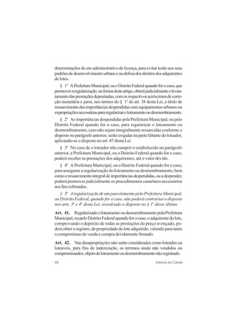 68 Estatuto da Cidade
determinações do ato administrativo de licença, para evitar lesão aos seus
padrõesdedesenvolvimentourbanoenadefesadosdireitosdosadquirentes
de lotes.
§ 1o
APrefeituraMunicipal,ouoDistritoFederalquandoforocaso,que
promoveraregularização,naformadesteartigo,obterájudicialmenteolevan-
tamentodasprestaçõesdepositadas,comosrespectivosacréscimosdecorre-
ção monetária e juros, nos termos do § 1o
do art. 38 desta Lei, a título de
ressarcimentodasimportânciasdespendidascomequipamentosurbanosou
expropriaçõesnecessáriaspararegularizaroloteamentooudesmembramento.
§ 2o
As importâncias despendidas pela Prefeitura Municipal, ou pelo
Distrito Federal quando for o caso, para regularizar o loteamento ou
desmembramento, caso não sejam integralmente ressarcidas conforme o
disposto no parágrafo anterior, serão exigidas na parte faltante do loteador,
aplicando-se o disposto no art. 47 desta Lei.
§ 3o
No caso de o loteador não cumprir o estabelecido no parágrafo
anterior, a Prefeitura Municipal, ou o Distrito Federal quando for o caso,
poderá receber as prestações dos adquirentes, até o valor devido.
§ 4o
A Prefeitura Municipal, ou o Distrito Federal quando for o caso,
para assegurar a regularização do loteamento ou desmembramento, bem
comooressarcimentointegraldeimportânciasdespendidas,ouadespender,
poderá promover judicialmente os procedimentos cautelares necessários
aosfinscolimados.
§ 5o
Aregularização de um parcelamento pela Prefeitura Municipal,
ou Distrito Federal, quando for o caso, não poderá contrariar o disposto
nos arts. 3o
e 4o
desta Lei, ressalvado o disposto no § 1o
desse último.
Art. 41. RegularizadooloteamentooudesmembramentopelaPrefeitura
Municipal,oupeloDistritoFederalquandoforocaso,oadquirentedolote,
comprovando o depósito de todas as prestações do preço avençado, po-
derá obter o registro, de propriedade do lote adquirido, valendo para tanto
o compromisso de venda e compra devidamente firmado.
Art. 42. Nas desapropriações não serão considerados como loteados ou
loteáveis, para fins de indenização, os terrenos ainda não vendidos ou
compromissados,objetodeloteamentooudesmembramentonãoregistrado.
 