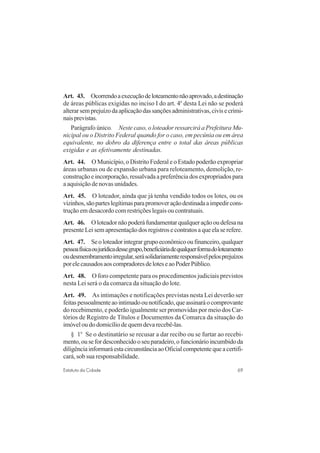 69Estatuto da Cidade
Art. 43. Ocorrendoaexecuçãodeloteamentonãoaprovado,adestinação
de áreas públicas exigidas no inciso I do art. 4o
desta Lei não se poderá
alterarsemprejuízodaaplicaçãodassançõesadministrativas,civisecrimi-
naisprevistas.
Parágrafo único. Neste caso, o loteador ressarcirá a Prefeitura Mu-
nicipal ou o Distrito Federal quando for o caso, em pecúnia ou em área
equivalente, no dobro da diferença entre o total das áreas públicas
exigidas e as efetivamente destinadas.
Art. 44. O Município, o Distrito Federal e o Estado poderão expropriar
áreas urbanas ou de expansão urbana para reloteamento, demolição, re-
construção e incorporação, ressalvada a preferência dos expropriados para
a aquisição de novas unidades.
Art. 45. O loteador, ainda que já tenha vendido todos os lotes, ou os
vizinhos,sãoparteslegítimasparapromoveraçãodestinadaaimpedircons-
trução em desacordo com restrições legais ou contratuais.
Art. 46. Oloteadornãopoderáfundamentarqualqueraçãooudefesana
presente Lei sem apresentação dos registros e contratos a que ela se refere.
Art. 47. Seoloteadorintegrargrupoeconômicooufinanceiro,qualquer
pessoafísicaoujurídicadessegrupo,beneficiáriadequalquerformadoloteamento
oudesmembramentoirregular,serásolidariamenteresponsávelpelosprejuízos
porelecausadosaoscompradoresdeloteseaoPoderPúblico.
Art. 48. O foro competente para os procedimentos judiciais previstos
nesta Lei será o da comarca da situação do lote.
Art. 49. As intimações e notificações previstas nesta Lei deverão ser
feitaspessoalmenteaointimadoounotificado,queassinaráocomprovante
do recebimento, e poderão igualmente ser promovidas por meio dos Car-
tórios de Registro de Títulos e Documentos da Comarca da situação do
imóvel ou do domicílio de quem deva recebê-las.
§ 1o
Se o destinatário se recusar a dar recibo ou se furtar ao recebi-
mento,ousefordesconhecidooseuparadeiro,ofuncionárioincumbidoda
diligênciainformaráestacircunstânciaaoOficialcompetentequeacertifi-
cará, sob sua responsabilidade.
 