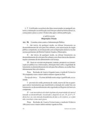70 Estatuto da Cidade
§ 2o
Certificada a ocorrência dos fatos mencionados no parágrafo an-
terior, a intimação ou notificação será feita por edital na forma desta Lei,
começando o prazo a correr 10 (dez) dias após a última publicação.
CAPÍTULO IX
Disposições Penais
Art. 50. ConstituicrimecontraaAdministraçãoPública.
I – dar início, de qualquer modo, ou efetuar loteamento ou
desmembramento do solo para fins urbanos, sem autorização do órgão
público competente, ou em desacordo com as disposições desta Lei ou das
normas pertinentes do Distrito Federal, Estados e Municipíos;
II – dar início, de qualquer modo, ou efetuar loteamento ou
desmembramento do solo para fins urbanos sem observância das determi-
nações constantes do ato administrativo de licença;
III – fazer ou veicular em proposta, contrato, prospecto ou comuni-
cação ao público ou a interessados, afirmação falsa sobre a legalidade de
loteamentooudesmembramentodosoloparafinsurbanos,ouocultarfrau-
dulentamentefatoaelerelativo.
Pena: Reclusão, de 1(um) a 4 (quatro) anos, e multa de 5 (cinco) a
50(cinqüenta)vezesomaiorsaláriomínimovigentenoPaís.
Parágrafo único. O crime definido neste artigo é qualificado, se co-
metido.
I – por meio de venda, promessa de venda, reserva de lote ou quais-
quer outros instrumentos que manifestem a intenção de vender lote em
loteamento ou desmembramento não registrado no Registro de Imóveis
competente.
II – com inexistência de título legítimo de propriedade do imóvel
loteado ou desmembrado, ressalvado o disposto no art. 18, §§ 4o
e 5o
,
desta Lei, ou com omissão fraudulenta de fato a ele relativo, se o fato
não constituir crime mais grave.
Pena: Reclusão, de 1 (um) a 5 (cinco) anos, e multa de 10 (dez) a
100(cem)vezesomaiorsaláriomínimovigentenoPaís.
 