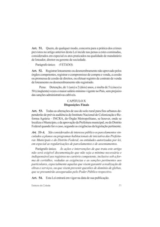 71Estatuto da Cidade
Art. 51. Quem, de qualquer modo, concorra para a prática dos crimes
previstos no artigo anterior desta Lei incide nas penas a estes cominadas,
considerados em especial os atos praticados na qualidade de mandatário
de loteador, diretor ou gerente de sociedade.
Parágrafo único. (VETADO).
Art. 52. Registrarloteamentooudesmembramentonãoaprovadopelos
órgãos competentes, registrar o compromisso de compra e venda, a cessão
ou promessa de cessão de direitos, ou efetuar registro de contrato de venda
de loteamento ou desmembramento não registrado.
Pena: Detenção, de 1 (um) a 2 (dois) anos, e multa de 5 (cinco) a
50 (cinqüenta) vezes o maior salário mínimo vigente no País, sem prejuízo
dassançõesadministrativascabíveis.
CAPÍTULO X
Disposições Finais
Art. 53. Todas as alterações de uso do solo rural para fins urbanos de-
penderão de prévia audiência do Instituto Nacional de Colonização e Re-
forma Agrária – INCRA, do Órgão Metropolitano, se houver, onde se
localizaoMunicípio,edaaprovaçãodaPrefeituramunicipal,oudoDistrito
Federal quando for o caso, segundo as exigências da legislação pertinente.
Art. 53-A. Sãoconsideradosdeinteressepúblicoosparcelamentosvin-
culados a planos ou programas habitacionais de iniciativa das Prefeitu-
ras Municipais e do Distrito Federal, ou entidades autorizadas por lei,
em especial as regularizações de parcelamentos e de assentamentos.
Parágrafo único. Às ações e intervenções de que trata este artigo
não será exigível documentação que não seja a mínima necessária e
indispensável aos registros no cartório competente, inclusive sob a for-
ma de certidões, vedadas as exigências e as sanções pertinentes aos
particulares, especialmente aquelas que visem garantir a realização de
obras e serviços, ou que visem prevenir questões de domínio de glebas,
que se presumirão asseguradas pelo Poder Público respectivo.
Art. 54. Esta Lei entrará em vigor na data de sua publicação.
 