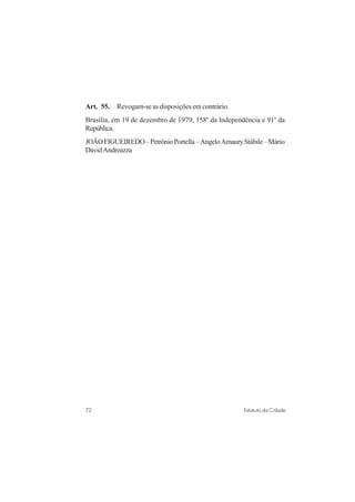 72 Estatuto da Cidade
Art. 55. Revogam-se as disposições em contrário.
Brasília, em 19 de dezembro de 1979; 158o
da lndependência e 91o
da
República.
JOÃOFIGUEIREDO–PetrônioPortella–AngeloAmauryStábile–Mário
DavidAndreazza
 