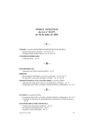 75Estatuto da Cidade
ÍNDICE TEMÁTICO
da Lei no
10.257,
de 10 de julho de 2001
– C –
CIDADE(vertambémMUNICÍPIOSePODERPÚBLICOMUNICIPAL)
* gestão democrática; garantias – art. 43 a art. 45
* obrigatoriedade de plano diretor – art. 41 e art. 50
CONSÓRCIOIMOBILIÁRIO
* estabelecimento – art. 46
– D –
DESAPROPRIAÇÃO
* pagamento em títulos da dívida pública – art. 8o
DIREITOS
* de preempção; delimitação, exercício e notificação – art. 25 a art. 27
* de superfície; concessão, alienação e extinção – art. 21 a art. 24
DISTRITOFEDERALESEUGOVERNADOR(vertambémUNIÃO)
* aplicação das disposições relativas aos Municípios e Prefeitos – art. 51
* cooperação entre União, os Estados, o Distrito Federal e os Municípios – art. 3o
, II
– E –
ESTADOS (ver tambémUNIÃO)
* cooperação entre União, os Estados, o Distrito Federal e os Municípios – art. 3o
, II
* expedição de diretrizes de empreendimentos urbanísticos; fixação de prazos –
art. 49
ESTUDODEIMPACTODEVIZINHANÇA
* estudo prévio de impacto ambiental – art. 38
* lei municipal; definição de área – art. 36
* questões a serem analisadas – art. 37
 