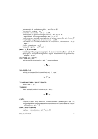 77Estatuto da Cidade
* instrumentos de gestão democrática – art. 43 a art. 45
* instrumentos em geral – art. 4o
* operações consorciadas – art. 32 a art. 34
* plano diretor; exigências e obrigatoriedades – art. 39 a art. 42
* Poder Público; direito de preempção – art. 25 a art. 27
* preferência para aquisição onerosa de imóvel urbano; preempção – art. 25 a art. 27
* propriedade; cumprimento da função social – art. 39
* solo urbano não edificado, subutilizado ou não utilizado; conseqüências – art. 5o
a art. 8o
* União; competência – art. 3o
* usucapião especial – art. 9o
a art. 14
POPULAÇÃOURBANA
* iniciativa popular; programas e projetos de desenvolvimento urbano – art. 43, IV
* participação em organismos gestores; regiões metropolitanas e aglomerações
urbanas – art. 45
PROPRIEDADEURBANA
* uso em prol do bem coletivo – art. 1o
, parágrafo único
– S –
SOLOURBANO
* utilização compulsória; lei municipal – art. 5o
, caput
– T –
TRANSPORTEURBANOINTEGRADO
* plano – art. 41, § 2o
TRIBUTOS
* sobre imóveis urbanos; diferenciação – art. 47
– U –
UNIÃO
* cooperação entre União, os Estados, o Distrito Federal e os Municípios – art. 3o
, II
* programas habitacionais, próprios ou em conjunto com Estados, Distrito Federal
e Municípios – art. 3o
, III
USUCAPIÃOESPECIAL
* hipótese e procedimentos – art. 9o
a art. 14
 