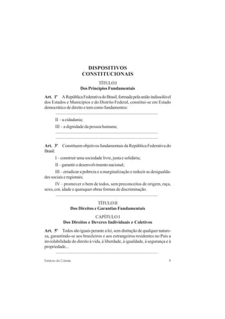 9Estatuto da Cidade
DISPOSITIVOS
CONSTITUCIONAIS
TÍTULO I
Dos Princípios Fundamentais
Art. 1o
ARepúblicaFederativadoBrasil,formadapelauniãoindissolúvel
dos Estados e Municípios e do Distrito Federal, constitui-se em Estado
democráticodedireitoetemcomofundamentos:
..........................................................................................
II – a cidadania;
III – a dignidade da pessoa humana;
..........................................................................................
..........................................................................................
Art. 3o
Constituem objetivos fundamentais da República Federativa do
Brasil:
I – construir uma sociedade livre, justa e solidária;
II–garantirodesenvolvimentonacional;
III – erradicar a pobreza e a marginalização e reduzir as desigualda-
dessociaiseregionais;
IV – promover o bem de todos, sem preconceitos de origem, raça,
sexo, cor, idade e quaisquer obras formas de discriminação.
..........................................................................................
TÍTULOII
Dos Direitos e Garantias Fundamentais
CAPÍTULO I
Dos Direitos e Deveres Individuais e Coletivos
Art. 5o
Todossãoiguaisperantealei,semdistinçãodequalquernature-
za, garantindo-se aos brasileiros e aos estrangeiros residentes no País a
inviolabilidade do direito à vida, à liberdade, à igualdade, à segurança e à
propriedade...
..........................................................................................
 