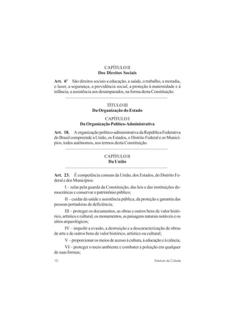 10 Estatuto da Cidade
CAPÍTULO II
Dos Direitos Sociais
Art. 6o
São direitos sociais a educação, a saúde, o trabalho, a moradia,
o lazer, a segurança, a previdência social, a proteção à maternidade e à
infância, a assistência aos desamparados, na forma desta Constituição.
..........................................................................................
TÍTULOIII
Da Organização do Estado
CAPÍTULO I
Da Organização Político-Administrativa
Art. 18. Aorganizaçãopolítico-administrativadaRepúblicaFederativa
do Brasil compreende a União, os Estados, o Distrito Federal e os Municí-
pios, todos autônomos, nos termos desta Constituição.
..........................................................................................
CAPÍTULO II
Da União
..........................................................................................
Art. 23. É competência comum da União, dos Estados, do Distrito Fe-
deraledosMunicípios:
I – zelar pela guarda da Constituição, das leis e das instituições de-
mocráticaseconservaropatrimôniopúblico;
II – cuidar da saúde e assistência pública, da proteção e garantia das
pessoas portadoras de deficiência;
III – proteger os documentos, as obras e outros bens de valor histó-
rico,artísticoecultural,osmonumentos,aspaisagensnaturaisnotáveiseos
sítiosarqueológicos;
IV – impedir a evasão, a destruição e a descaracterização de obras
de arte e de outros bens de valor histórico, artístico ou cultural;
V–proporcionarosmeiosdeacessoàcultura,àeducaçãoeàciência;
VI – proteger o meio ambiente e combater a poluição em qualquer
de suas formas;
 
