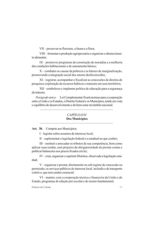 11Estatuto da Cidade
VII – preservar as florestas, a fauna e a flora;
VIII–fomentaraproduçãoagropecuáriaeorganizaroabastecimen-
toalimentar;
IX – promover programas de construção de moradias e a melhoria
das condições habitacionais e de saneamento básico;
X – combater as causas da pobreza e os fatores de marginalização,
promovendo a integração social dos setores desfavorecidos;
XI – registrar, acompanhar e fiscalizar as concessões de direitos de
pesquisa e exploração de recursos hídricos e minerais em seus territórios;
XII – estabelecer e implantar política de educação para a segurança
do trânsito.
Parágrafoúnico. LeiComplementarfixaránormasparaacooperação
entreaUniãoeosEstados,oDistritoFederaleosMunicípios,tendoemvista
oequilíbriododesenvolvimentoedobem-estaremâmbitonacional.
..........................................................................................
CAPÍTULO IV
Dos Municípios
..........................................................................................
Art. 30. CompeteaosMunicípios:
I – legislar sobre assuntos de interesse local;
II – suplementar a legislação federal e a estadual no que couber;
III – instituir e arrecadar os tributos de sua competência, bem como
aplicar suas rendas, sem prejuízo da obrigatoriedade de prestar contas e
publicarbalancetesnosprazosfixadosemlei;
IV–criar,organizaresuprimirDistritos,observadaalegislaçãoesta-
dual;
V– organizar e prestar, diretamente ou sob regime de concessão ou
permissão, os serviços públicos de interesse local, incluído o de transporte
coletivo, que tem caráter essencial;
VI – manter, com a cooperação técnica e financeira da União e do
Estado, programas de edução pré-escolar e de ensino fundamental;
 