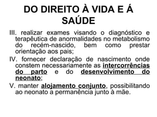 DO DIREITO À VIDA E Á
SAÚDE
III. realizar exames visando o diagnóstico e
terapêutica de anormalidades no metabolismo
do recém-nascido, bem como prestar
orientação aos pais;
IV. fornecer declaração de nascimento onde
constem necessariamente as intercorrências
do parto e do desenvolvimento do
neonato;
V. manter alojamento conjunto, possibilitando
ao neonato a permanência junto à mãe.
 