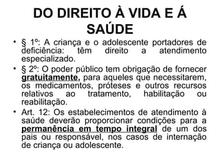 DO DIREITO À VIDA E Á
SAÚDE
• § 1º: A criança e o adolescente portadores de
deficiência: têm direito a atendimento
especializado.
• § 2º: O poder público tem obrigação de fornecer
gratuitamente, para aqueles que necessitarem,
os medicamentos, próteses e outros recursos
relativos ao tratamento, habilitação ou
reabilitação.
• Art. 12: Os estabelecimentos de atendimento à
saúde deverão proporcionar condições para a
permanência em tempo integral de um dos
pais ou responsável, nos casos de internação
de criança ou adolescente.
 