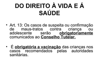 DO DIREITO À VIDA E Á
SAÚDE
• Art. 13: Os casos de suspeita ou confirmação
de maus-tratos contra criança ou
adolescente serão obrigatoriamente
comunicados ao Conselho Tutelar.
• É obrigatória a vacinação das crianças nos
casos recomendados pelas autoridades
sanitárias.
 